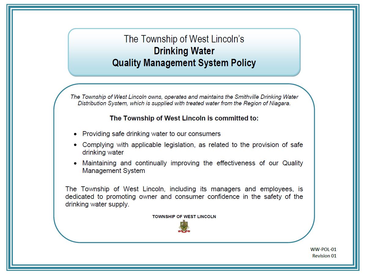  The Township of West Lincoln’s Drinking Water Quality Management System Policy.  The Township of West Lincoln owns, operates and maintains the Smithville Drinking Water Distribution System, which is supplied with treated water from the Region of Niagara. The Township of West Lincoln is committed to: Providing safe drinking water to our consumers; Complying with applicable legislation, as related to the provision of safe drinking water; Maintaining and continually improving the effectiveness of our Quality Management System.  The Township of West Lincoln, including its managers and employees, is dedicated to promoting owner and consumer confidence in the safety of the drinking water supply. TOWNSHIP OF WEST LINCOLN WW-POL-01 Revision 01