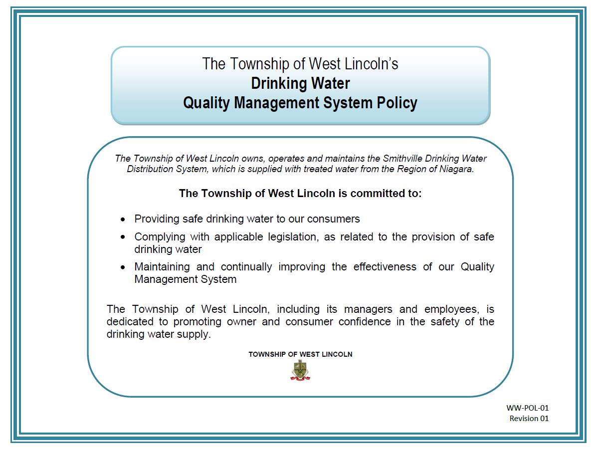 The Township of West Lincoln’s Drinking Water Quality Management System Policy.  The Township of West Lincoln owns, operates and maintains the Smithville Drinking Water Distribution System, which is supplied with treated water from the Region of Niagara. The Township of West Lincoln is committed to: Providing safe drinking water to our consumers; Complying with applicable legislation, as related to the provision of safe drinking water; Maintaining and continually improving the effectiveness of our Quality Management System.  The Township of West Lincoln, including its managers and employees, is dedicated to promoting owner and consumer confidence in the safety of the drinking water supply. TOWNSHIP OF WEST LINCOLN WW-POL-01 Revision 01